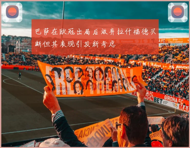 巴萨在欧冠出局后放弃拉什福德买断但其表现引发新考虑