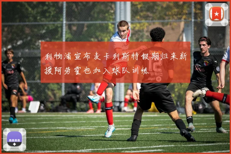 利物浦宣布麦卡利斯特假期归来新援阿劳霍也加入球队训练