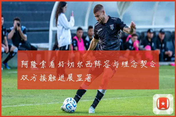 阿隆索看好切尔西阵容与理念契合双方接触进展显著