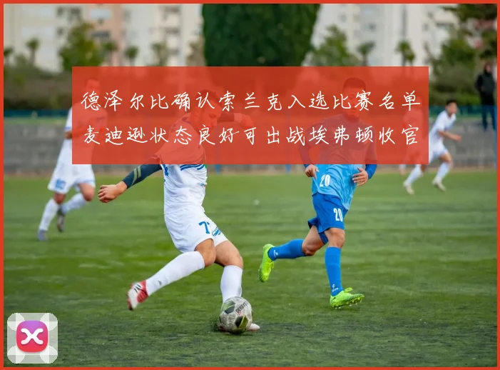 德泽尔比确认索兰克入选比赛名单麦迪逊状态良好可出战埃弗顿收官战
