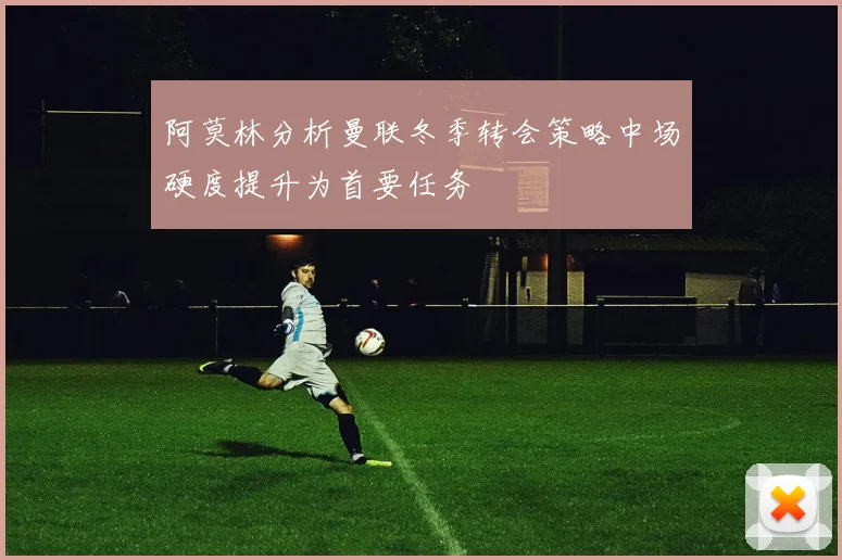 阿莫林分析曼联冬季转会策略中场硬度提升为首要任务