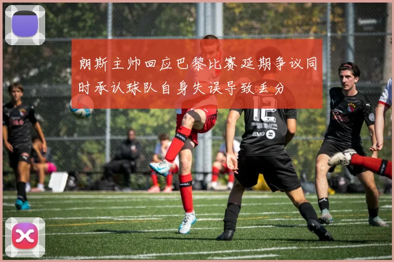 朗斯主帅回应巴黎比赛延期争议同时承认球队自身失误导致丢分