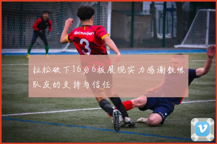 拉松砍下16分6板展现实力感谢教练队友的支持与信任