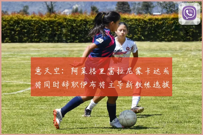 意天空：阿莱格里富拉尼蒙卡达或将同时辞职伊布将主导新教练选拔工作
