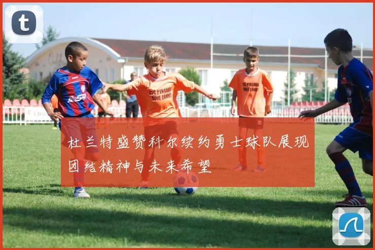 杜兰特盛赞科尔续约勇士球队展现团结精神与未来希望