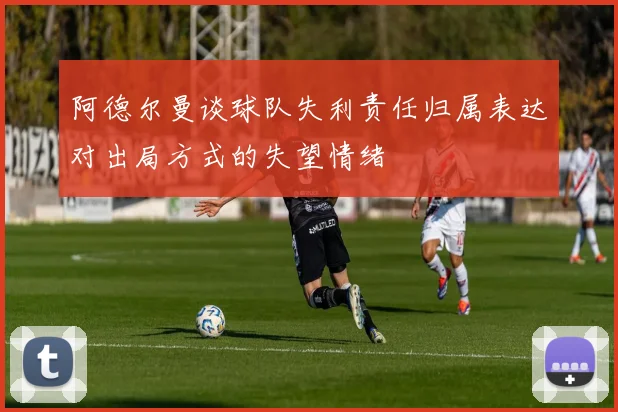 阿德尔曼谈球队失利责任归属表达对出局方式的失望情绪