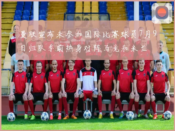 曼联宣布未参加国际比赛球员7月9日归队季前热身对阵马竞和米兰