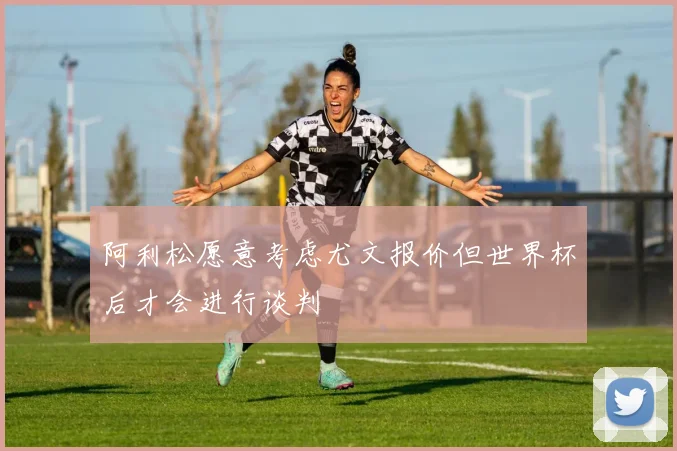 阿利松愿意考虑尤文报价但世界杯后才会进行谈判