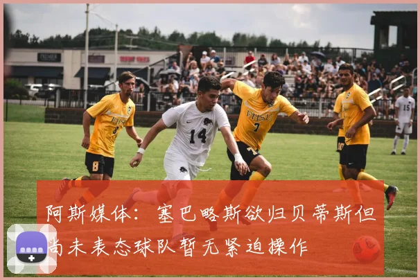 阿斯媒体：塞巴略斯欲归贝蒂斯但尚未表态球队暂无紧迫操作