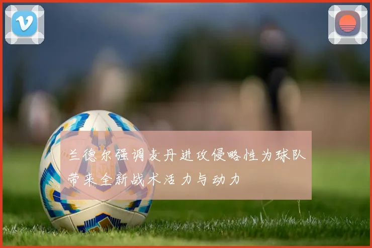 兰德尔强调麦丹进攻侵略性为球队带来全新战术活力与动力