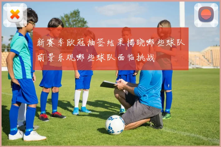 新赛季欧冠抽签结果揭晓哪些球队前景乐观哪些球队面临挑战
