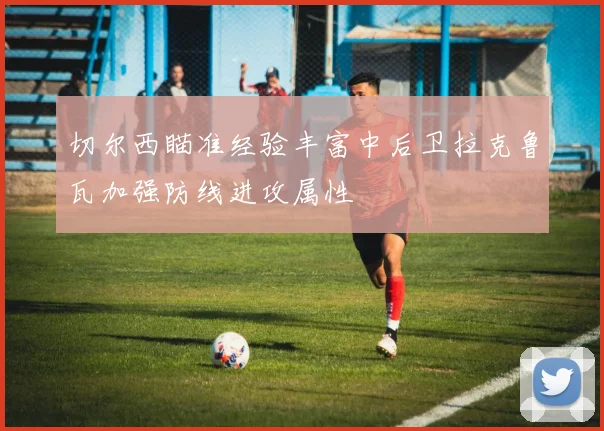 切尔西瞄准经验丰富中后卫拉克鲁瓦加强防线进攻属性
