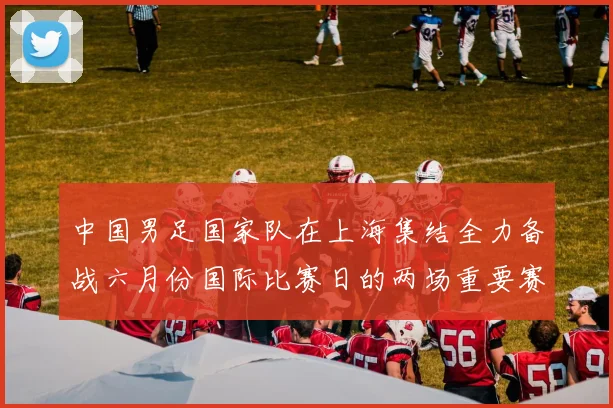 中国男足国家队在上海集结全力备战六月份国际比赛日的两场重要赛事