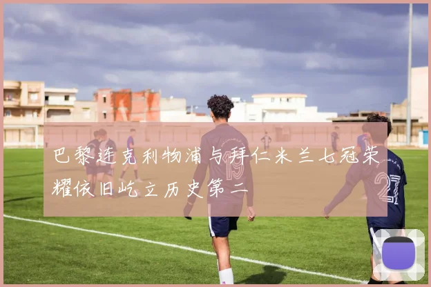 巴黎连克利物浦与拜仁米兰七冠荣耀依旧屹立历史第二