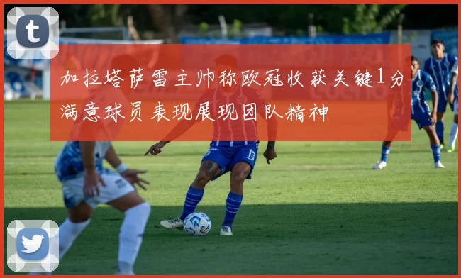 加拉塔萨雷主帅称欧冠收获关键1分满意球员表现展现团队精神