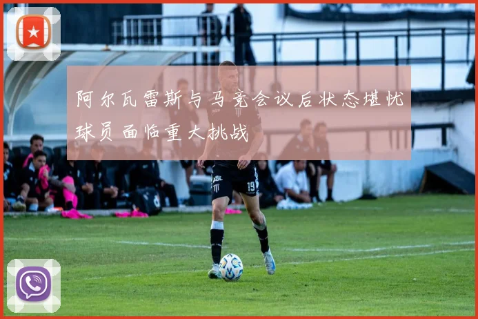 阿尔瓦雷斯与马竞会议后状态堪忧球员面临重大挑战