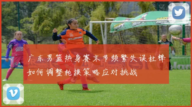 广东男篮热身赛末节频繁失误杜锋如何调整轮换策略应对挑战