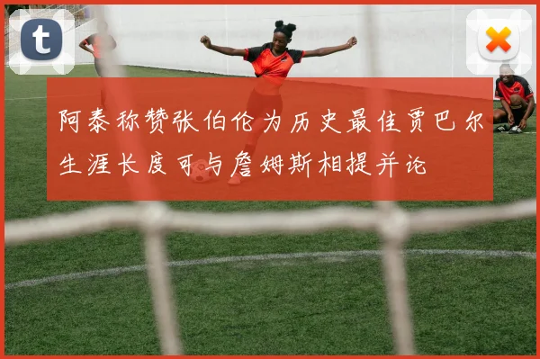 阿泰称赞张伯伦为历史最佳贾巴尔生涯长度可与詹姆斯相提并论
