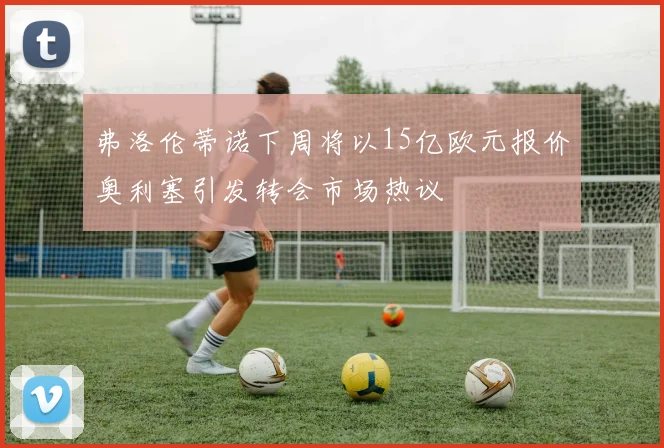 弗洛伦蒂诺下周将以15亿欧元报价奥利塞引发转会市场热议
