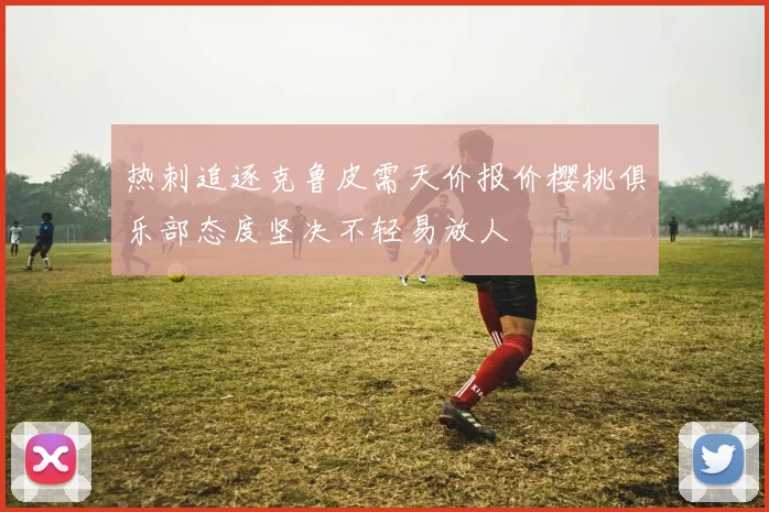 热刺追逐克鲁皮需天价报价樱桃俱乐部态度坚决不轻易放人