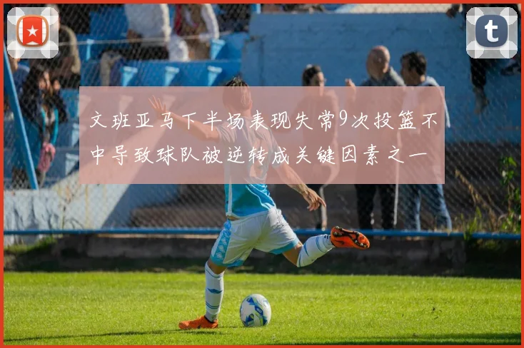 文班亚马下半场表现失常9次投篮不中导致球队被逆转成关键因素之一