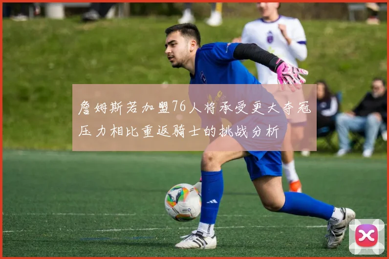 詹姆斯若加盟76人将承受更大夺冠压力相比重返骑士的挑战分析