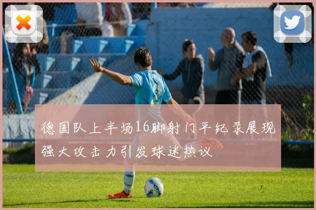 德国队上半场16脚射门平纪录展现强大攻击力引发球迷热议