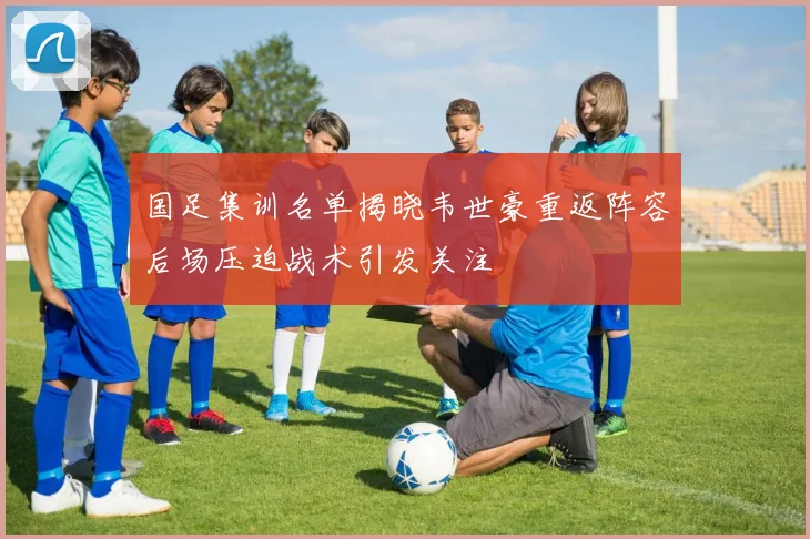 国足集训名单揭晓韦世豪重返阵容后场压迫战术引发关注